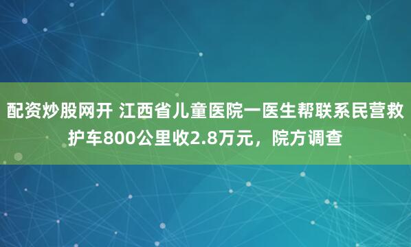 配资炒股网开 江西省儿童医院一医生帮联系民营救护车800公里收2.8万元，院方调查