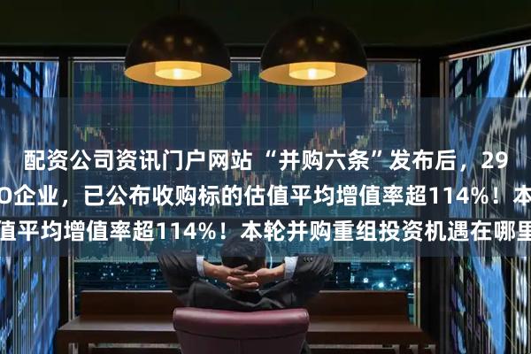 配资公司资讯门户网站 “并购六条”发布后，29家上市公司拟收购准IPO企业，已公布收购标的估值平均增值率超114%！本轮并购重组投资机遇在哪里