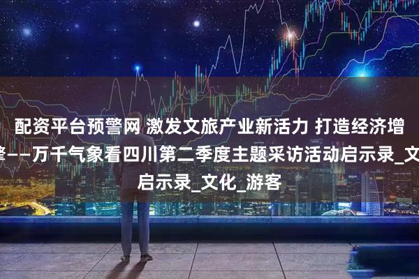 配资平台预警网 激发文旅产业新活力 打造经济增长新引擎——万千气象看四川第二季度主题采访活动启示录_文化_游客