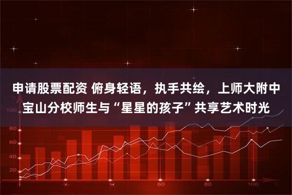 申请股票配资 俯身轻语，执手共绘，上师大附中宝山分校师生与“星星的孩子”共享艺术时光