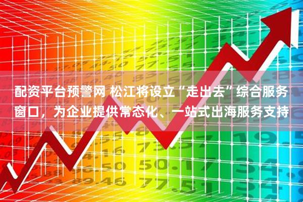 配资平台预警网 松江将设立“走出去”综合服务窗口，为企业提供常态化、一站式出海服务支持