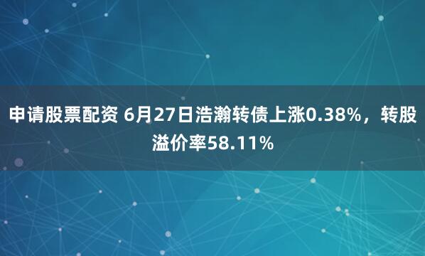 申请股票配资 6月27日浩瀚转债上涨0.38%，转股溢价率58.11%