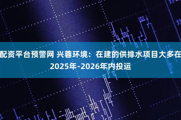 配资平台预警网 兴蓉环境：在建的供排水项目大多在2025年-2026年内投运
