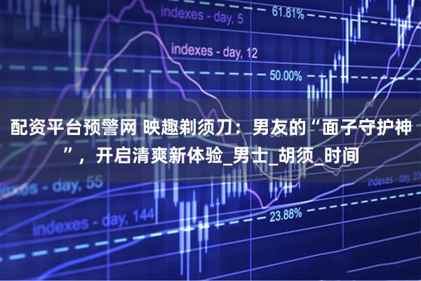 配资平台预警网 映趣剃须刀：男友的“面子守护神”，开启清爽新体验_男士_胡须_时间