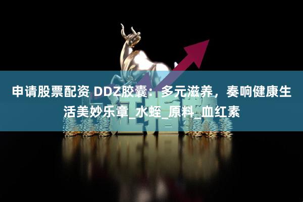 申请股票配资 DDZ胶囊：多元滋养，奏响健康生活美妙乐章_水蛭_原料_血红素