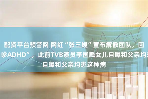 配资平台预警网 网红“张三嫂”宣布解散团队，因“儿子确诊ADHD”，此前TVB演员李国麟女儿自曝和父亲均患这种病