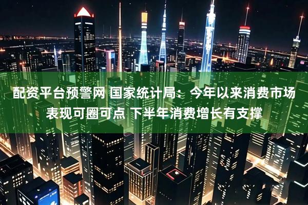 配资平台预警网 国家统计局：今年以来消费市场表现可圈可点 下半年消费增长有支撑