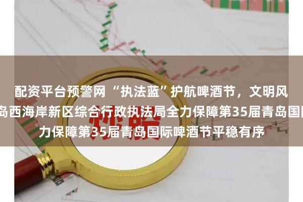 配资平台预警网 “执法蓝”护航啤酒节，文明风映照金沙滩——青岛西海岸新区综合行政执法局全力保障第35届青岛国际啤酒节平稳有序