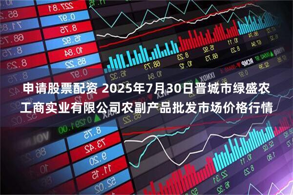 申请股票配资 2025年7月30日晋城市绿盛农工商实业有限公司农副产品批发市场价格行情