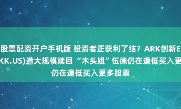 股票配资开户手机版 投资者正获利了结？ARK创新ETF(ARKK.US)遭大规模赎回 “木头姐”伍德仍在逢低买入更多股票