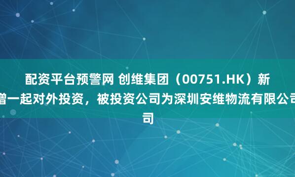 配资平台预警网 创维集团（00751.HK）新增一起对外投资，被投资公司为深圳安维物流有限公司