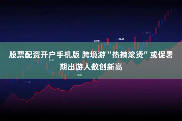 股票配资开户手机版 跨境游“热辣滚烫”或促暑期出游人数创新高