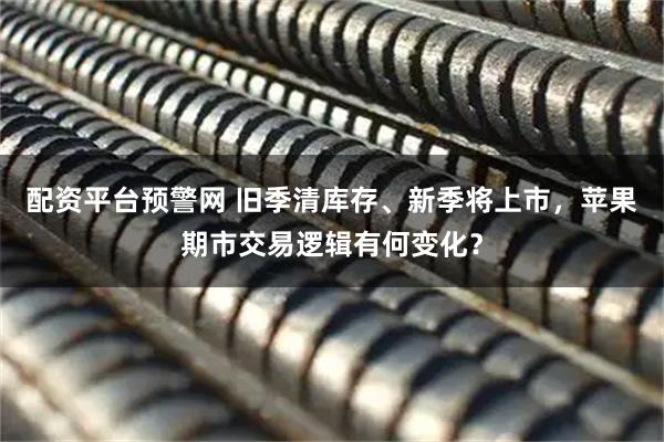 配资平台预警网 旧季清库存、新季将上市，苹果期市交易逻辑有何变化？