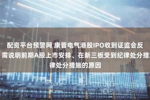 配资平台预警网 康晋电气港股IPO收到证监会反馈意见：需说明前期A股上市安排、在新三板受到纪律处分措施的原因