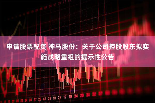 申请股票配资 神马股份：关于公司控股股东拟实施战略重组的提示性公告