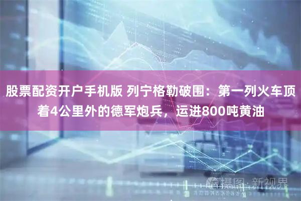 股票配资开户手机版 列宁格勒破围：第一列火车顶着4公里外的德军炮兵，运进800吨黄油