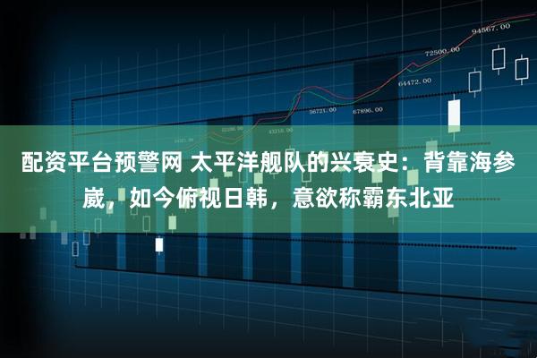 配资平台预警网 太平洋舰队的兴衰史：背靠海参崴，如今俯视日韩，意欲称霸东北亚