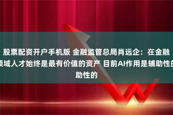 股票配资开户手机版 金融监管总局肖远企：在金融领域人才始终是最有价值的资产 目前AI作用是辅助性的