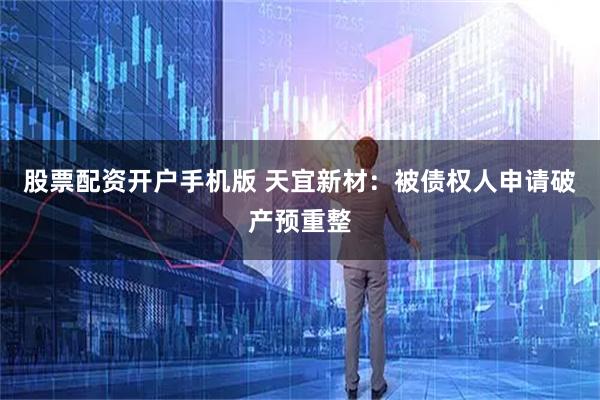 股票配资开户手机版 天宜新材:被债权人申请破产预重整