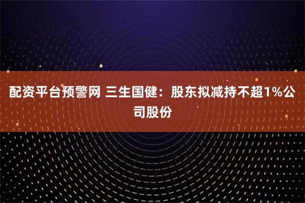 配资平台预警网 三生国健：股东拟减持不超1%公司股份
