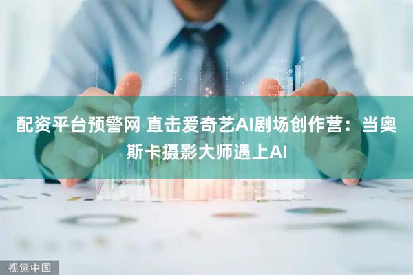 配资平台预警网 直击爱奇艺AI剧场创作营：当奥斯卡摄影大师遇上AI