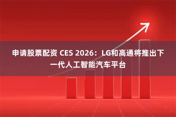 申请股票配资 CES 2026：LG和高通将推出下一代人工智能汽车平台