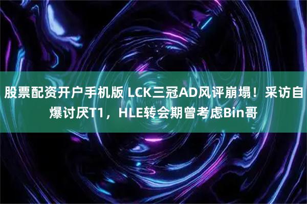 股票配资开户手机版 LCK三冠AD风评崩塌!采访自爆讨厌T1,HLE转会期曾考虑Bin哥