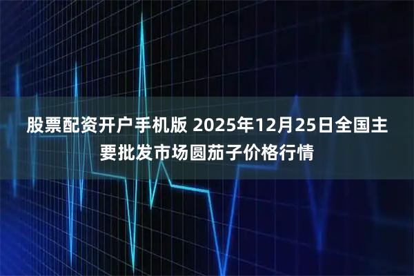 股票配资开户手机版 2025年12月25日全国主要批发市场圆茄子价格行情