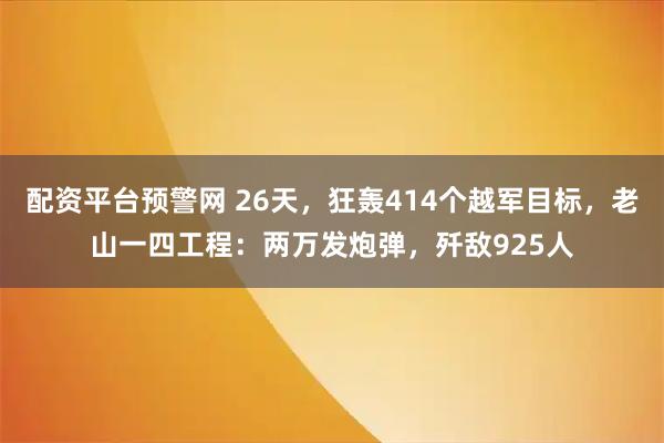 配资平台预警网 26天，狂轰414个越军目标，老山一四工程：两万发炮弹，歼敌925人