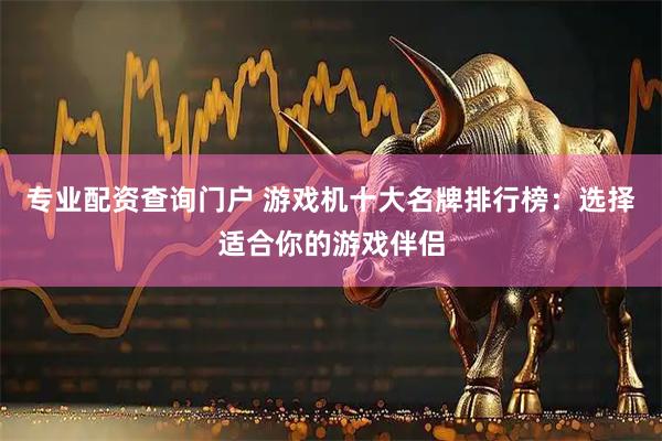 专业配资查询门户 游戏机十大名牌排行榜：选择适合你的游戏伴侣