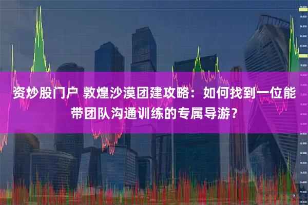 资炒股门户 敦煌沙漠团建攻略：如何找到一位能带团队沟通训练的专属导游？