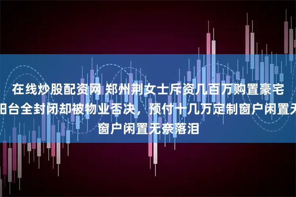 在线炒股配资网 郑州荆女士斥资几百万购置豪宅，想将阳台全封闭却被物业否决，预付十几万定制窗户闲置无奈落泪
