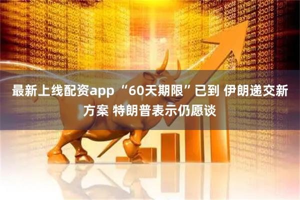 最新上线配资app “60天期限”已到 伊朗递交新方案 特朗普表示仍愿谈