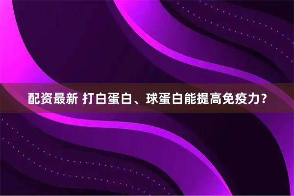 配资最新 打白蛋白、球蛋白能提高免疫力？